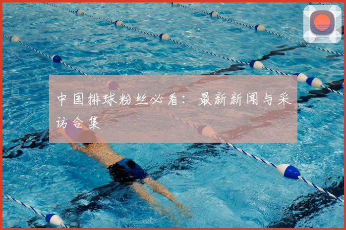 中国排球粉丝必看：最新新闻与采访合集