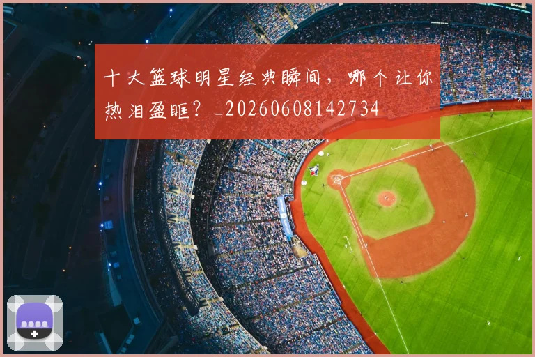 十大篮球明星经典瞬间,哪个让你热泪盈眶?_20260608142734