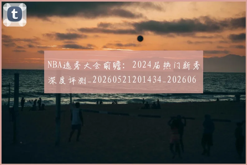 NBA选秀大会前瞻:2024届热门新秀深度评测_20260521201434_20260607160242