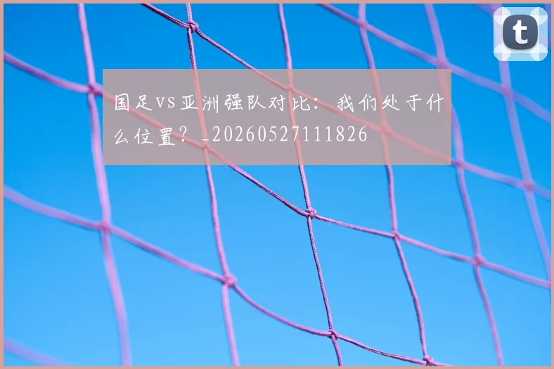 国足vs亚洲强队对比：我们处于什么位置？_20260527111826