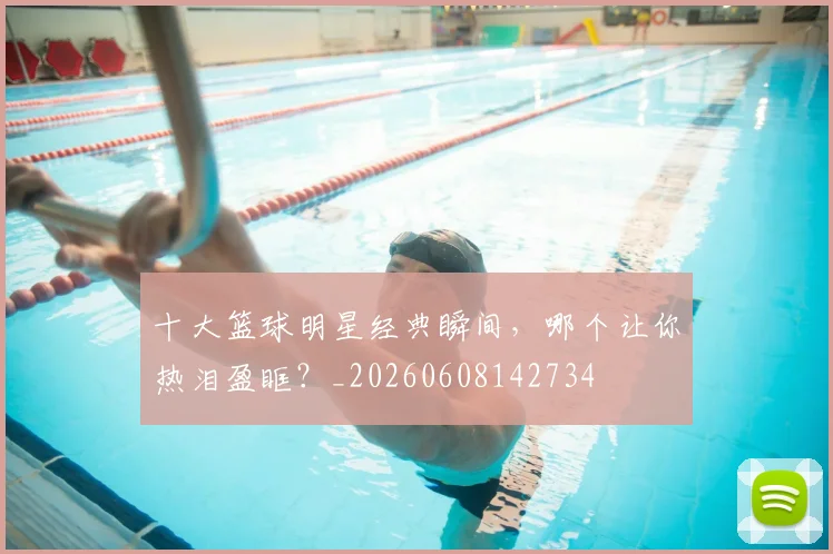 十大篮球明星经典瞬间,哪个让你热泪盈眶?_20260608142734